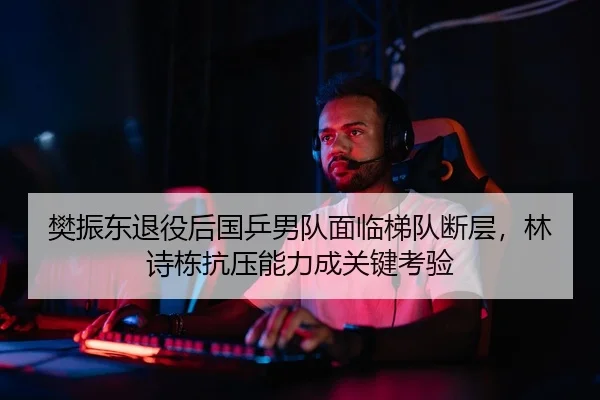 樊振东退役后国乒男队面临梯队断层，林诗栋抗压能力成关键考验
